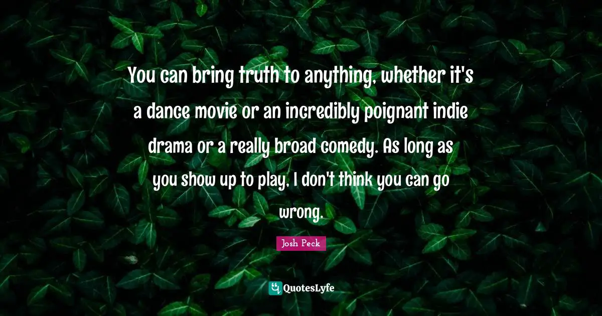 Josh Peck Quotes: "You can bring truth to anything, whether it's a dance movie or an incredibly poignant indie drama or a really broad comedy. As long as you show up to play, I don't think you can go wrong."