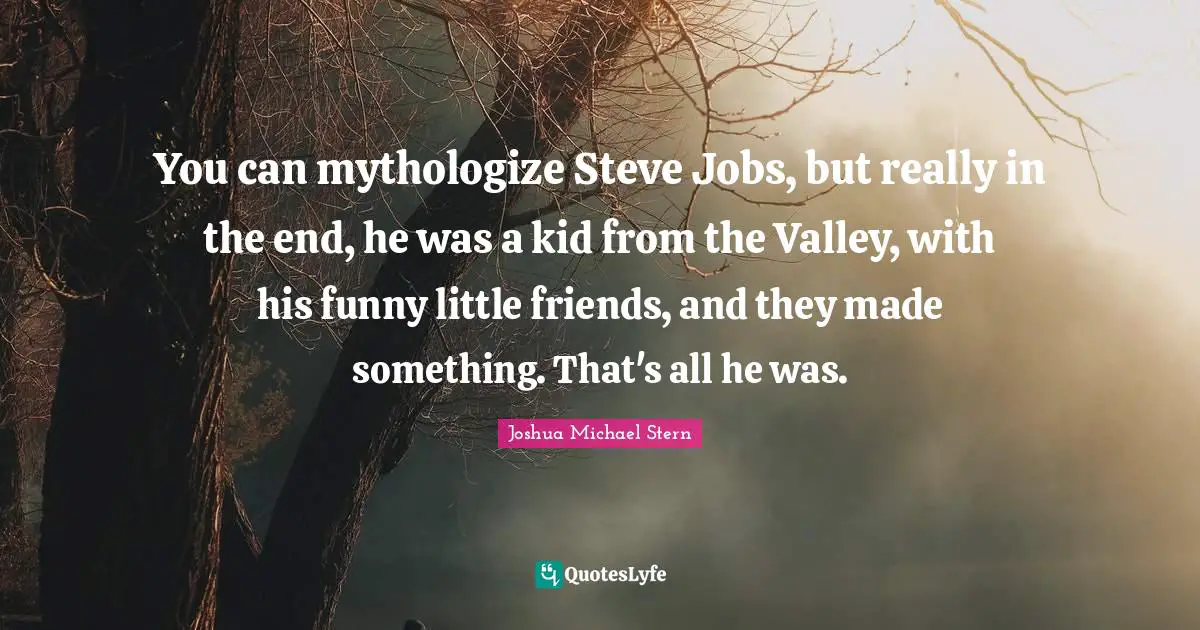 You can mythologize Steve Jobs, but really in the end, he was a kid from the Valley, with his funny little friends, and they made something. That's all he was.