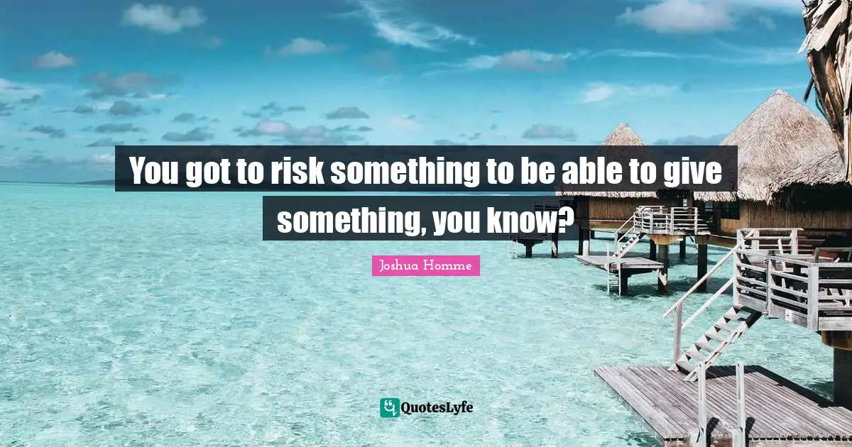 You got to risk something to be able to give something, you know?