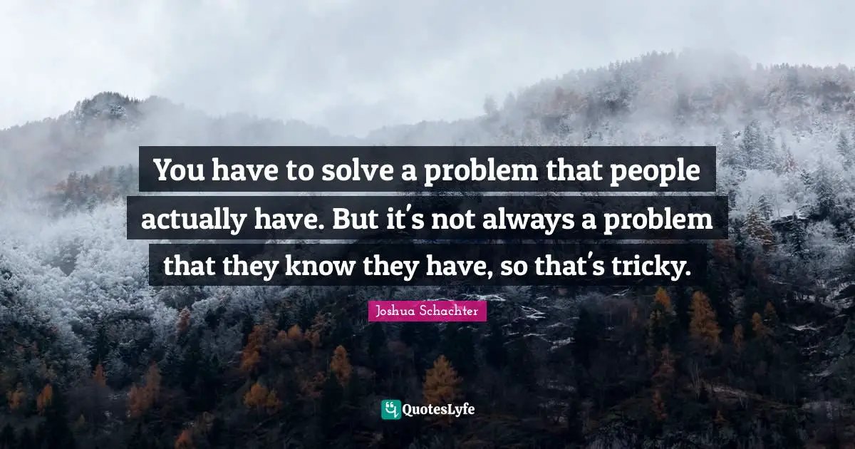 You have to solve a problem that people actually have. But it's not always a problem that they know they have, so that's tricky.