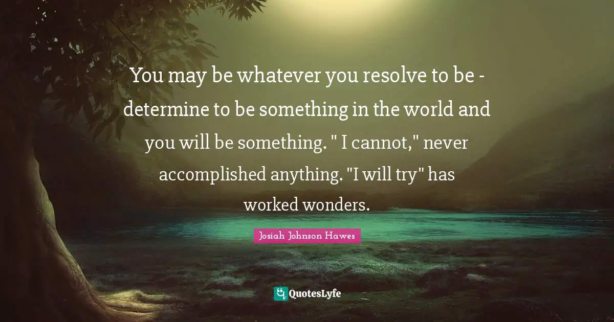 You may be whatever you resolve to be - determine to be something in the world and you will be something. " I cannot," never accomplished anything. "I will try" has worked wonders.