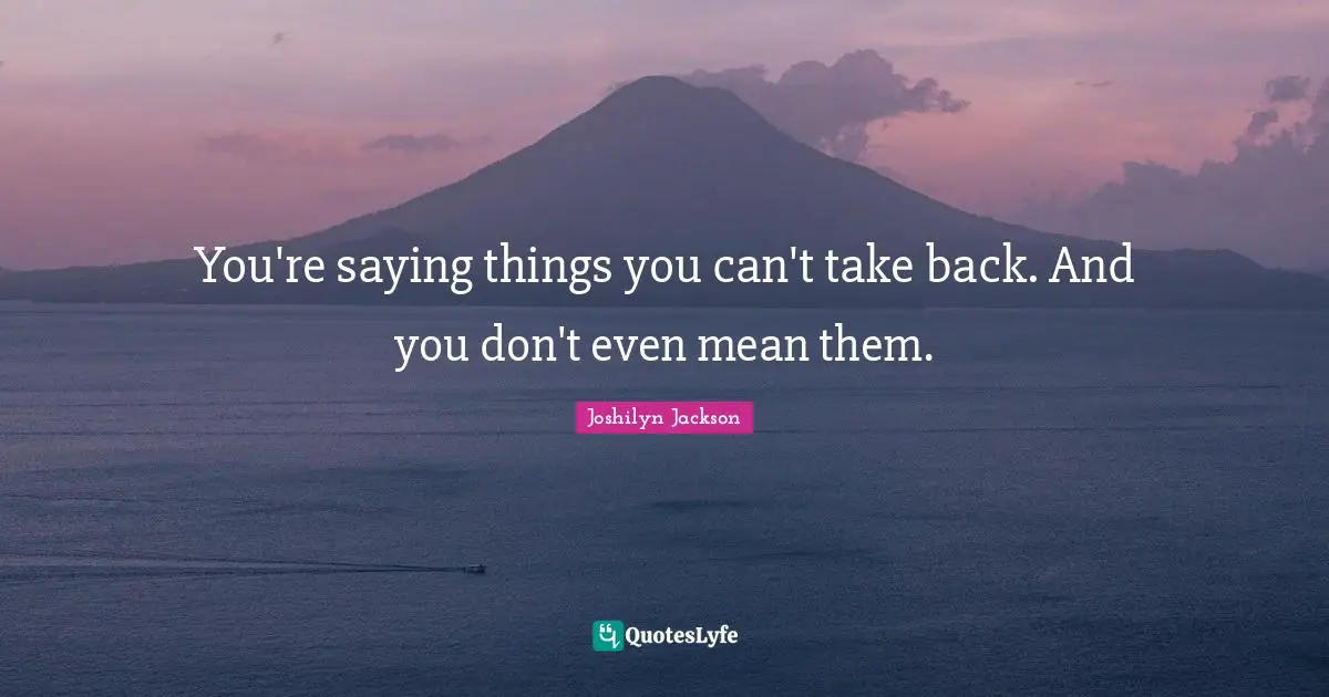 You're saying things you can't take back. And you don't even mean them.