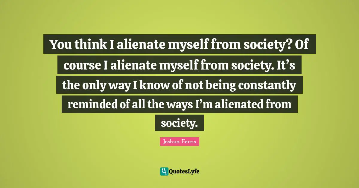 You think I alienate myself from society? Of course I alienate myself from society. It’s the only way I know of not being constantly reminded of all the ways I’m alienated from society.