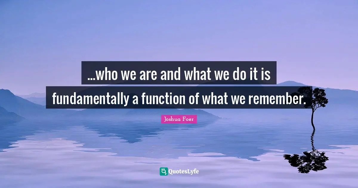 ...who we are and what we do it is fundamentally a function of what we remember.