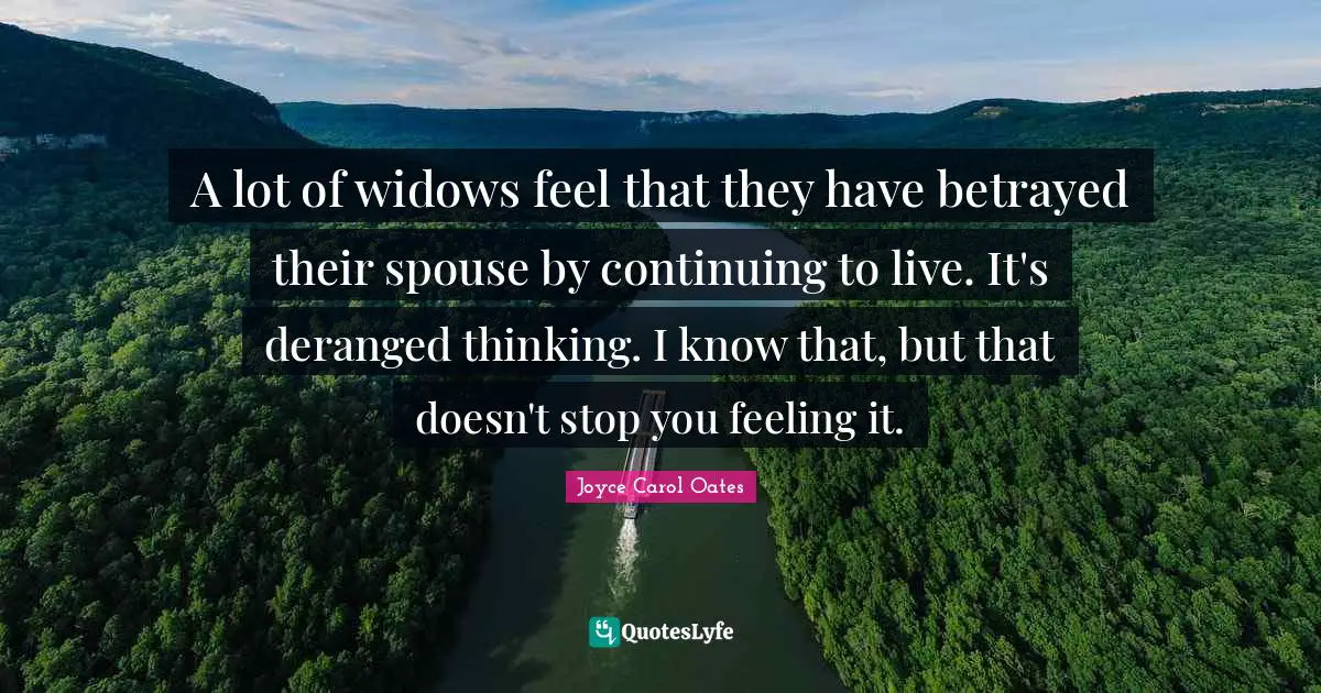 A lot of widows feel that they have betrayed their spouse by continuing to live. It's deranged thinking. I know that, but that doesn't stop you feeling it.