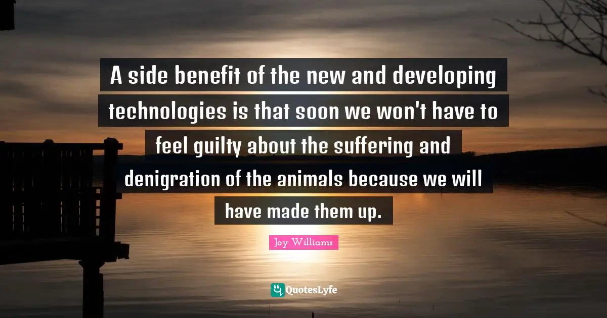 A side benefit of the new and developing technologies is that soon we won't have to feel guilty about the suffering and denigration of the animals because we will have made them up.