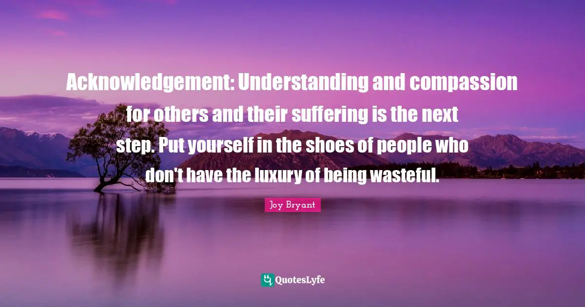 Acknowledgement: Understanding and compassion for others and their suffering is the next step. Put yourself in the shoes of people who don't have the luxury of being wasteful.