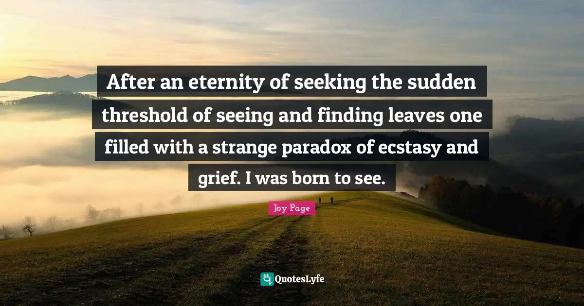 After an eternity of seeking the sudden threshold of seeing and finding leaves one filled with a strange paradox of ecstasy and grief. I was born to see.