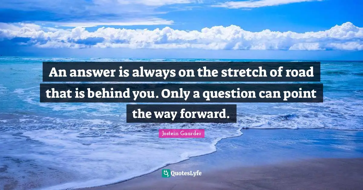Behind You Quotes: "An answer is always on the stretch of road that is behind you. Only a question can point the way forward."