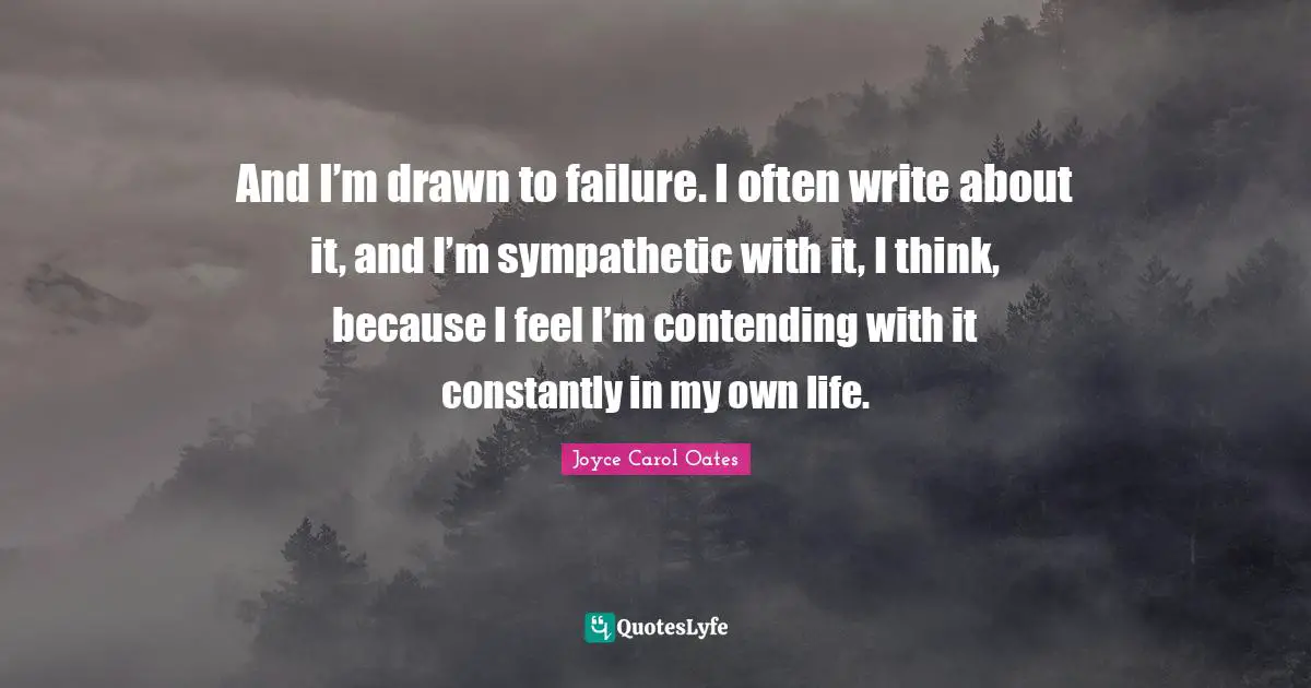 And I’m drawn to failure. I often write about it, and I’m sympathetic with it, I think, because I feel I’m contending with it constantly in my own life.