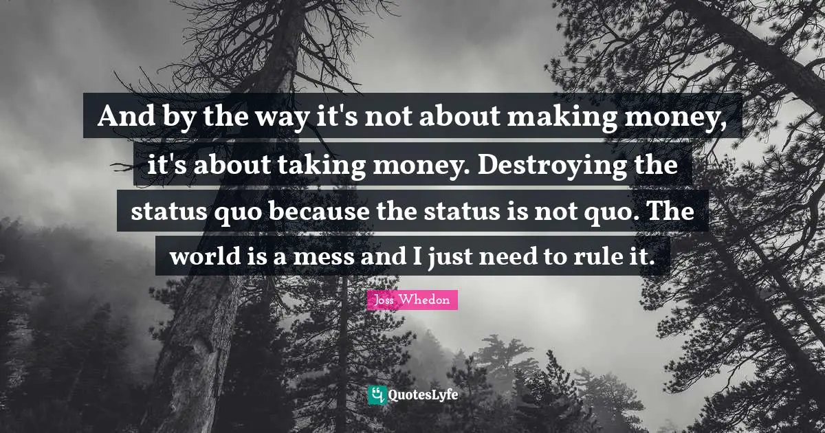 And by the way it's not about making money, it's about taking money. Destroying the status quo because the status is not quo. The world is a mess and I just need to rule it.