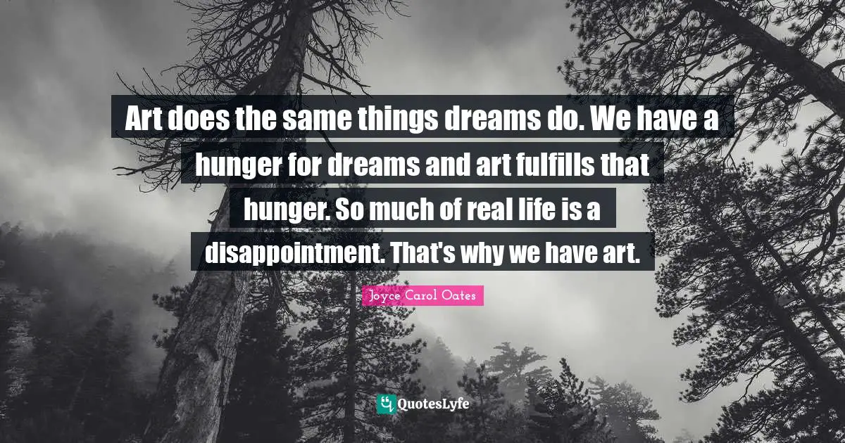 Art does the same things dreams do. We have a hunger for dreams and art fulfills that hunger. So much of real life is a disappointment. That's why we have art.