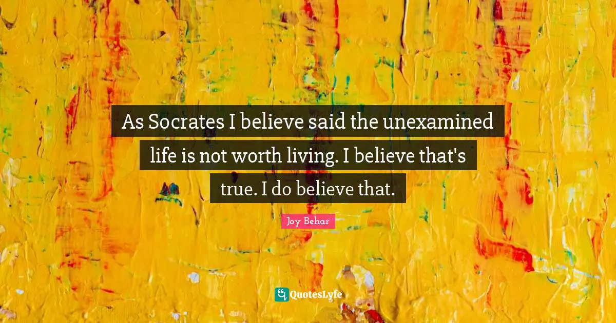 As Socrates I believe said the unexamined life is not worth living. I believe that's true. I do believe that.