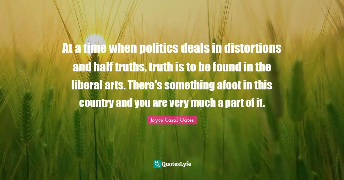 At a time when politics deals in distortions and half truths, truth is to be found in the liberal arts. There's something afoot in this country and you are very much a part of it.