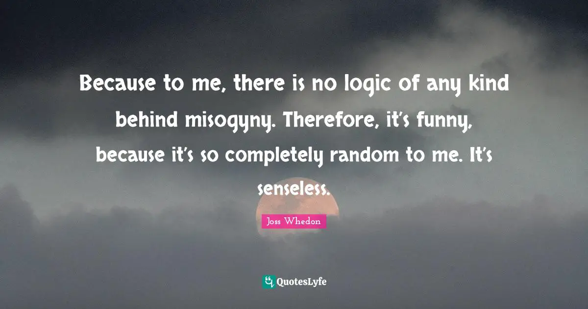 Because to me, there is no logic of any kind behind misogyny. Therefore, it’s funny, because it’s so completely random to me. It’s senseless.