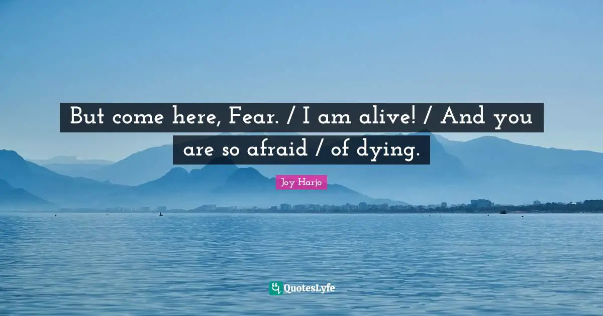 But come here, Fear. / I am alive! / And you are so afraid / of dying.