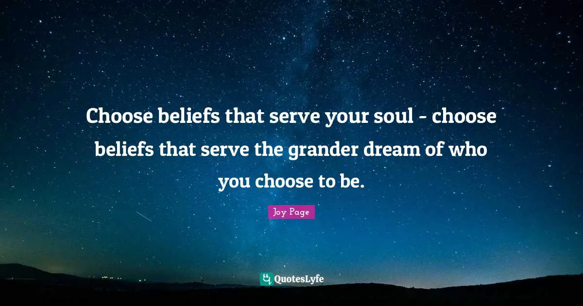 Choose beliefs that serve your soul - choose beliefs that serve the grander dream of who you choose to be.