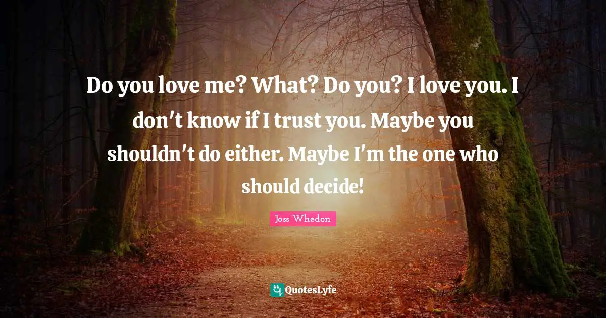 Do you love me? What? Do you? I love you. I don't know if I trust you. Maybe you shouldn't do either. Maybe I'm the one who should decide!