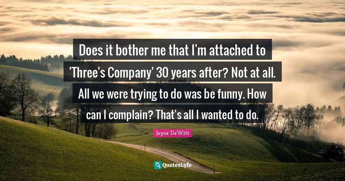 Does it bother me that I'm attached to 'Three's Company' 30 years after? Not at all. All we were trying to do was be funny. How can I complain? That's all I wanted to do.