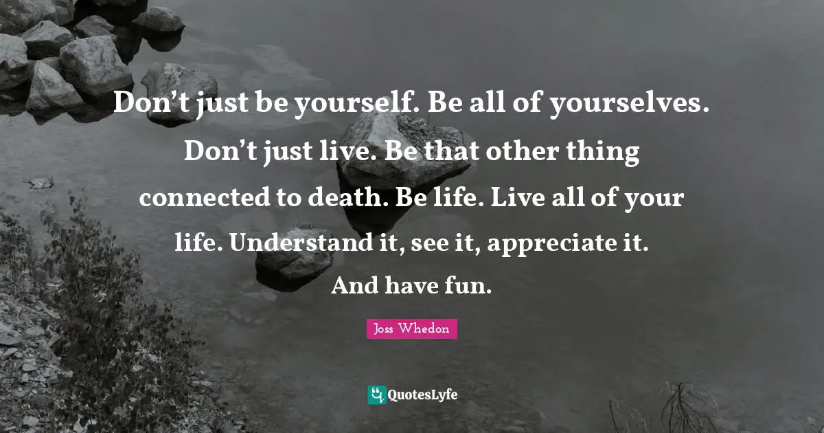 Don’t just be yourself. Be all of yourselves. Don’t just live. Be that other thing connected to death. Be life. Live all of your life. Understand it, see it, appreciate it. And have fun.