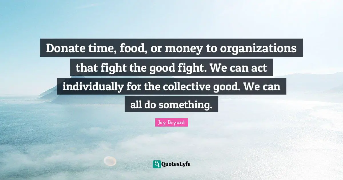 Donate time, food, or money to organizations that fight the good fight. We can act individually for the collective good. We can all do something.