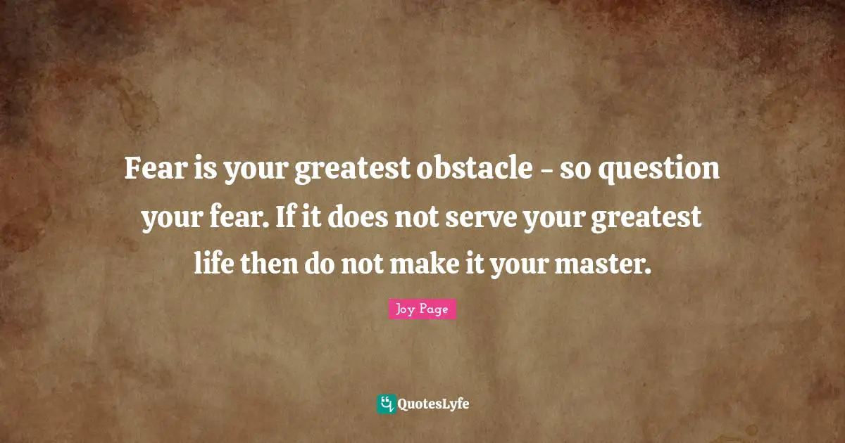 Fear is your greatest obstacle - so question your fear. If it does not serve your greatest life then do not make it your master.