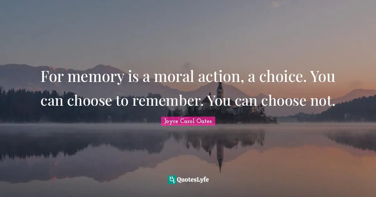 For memory is a moral action, a choice. You can choose to remember. You can choose not.