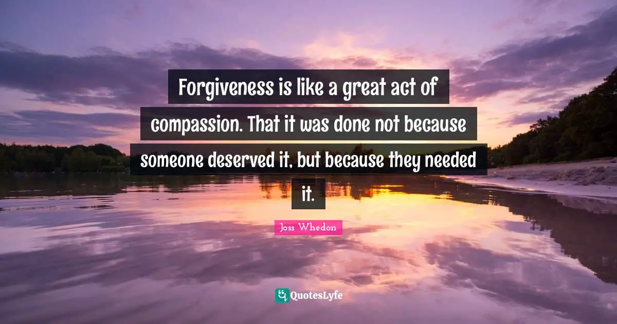 Forgiveness is like a great act of compassion. That it was done not because someone deserved it, but because they needed it.