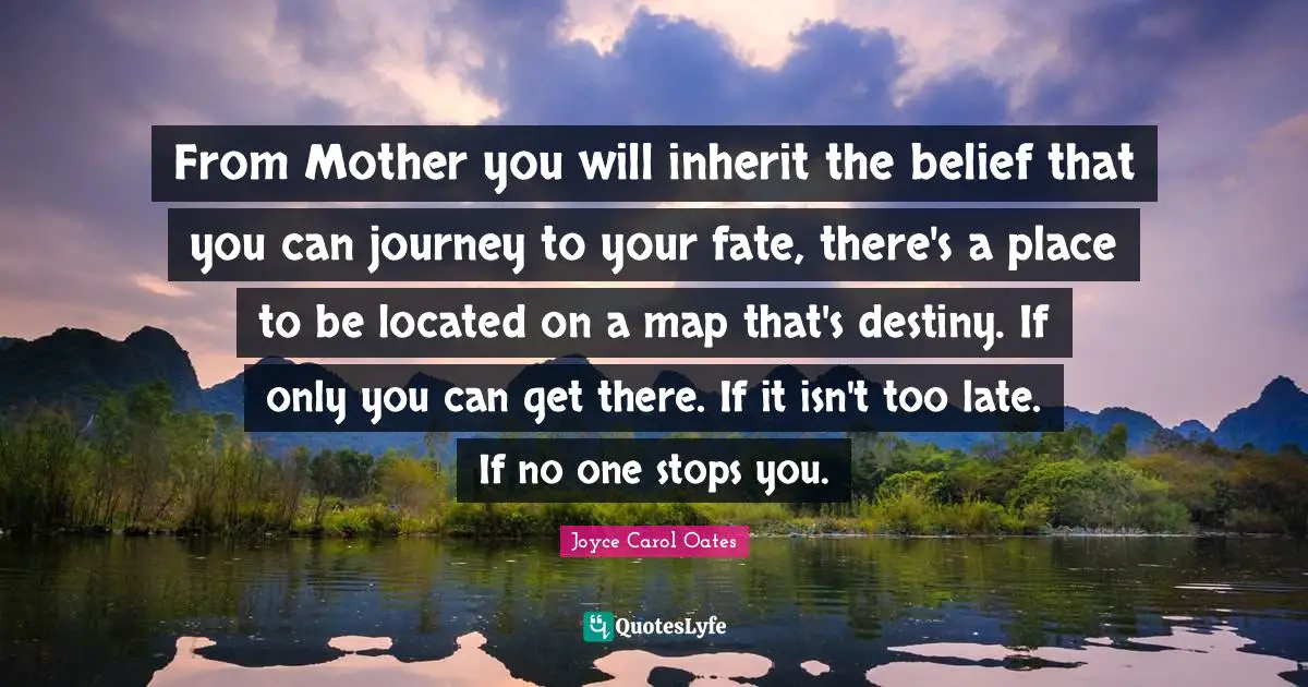 From Mother you will inherit the belief that you can journey to your fate, there's a place to be located on a map that's destiny. If only you can get there. If it isn't too late. If no one stops you.