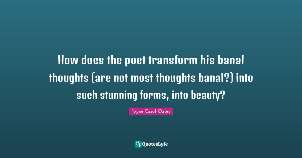 How does the poet transform his banal thoughts (are not most thoughts banal?) into such stunning forms, into beauty?