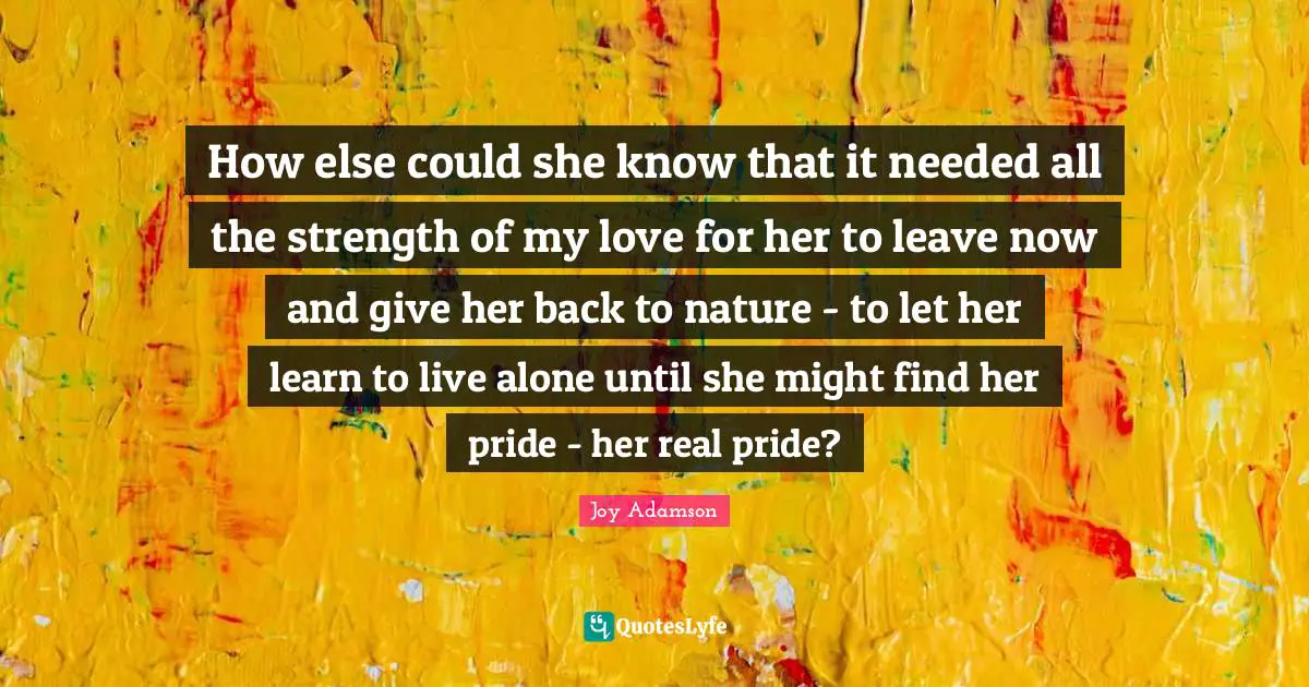 How else could she know that it needed all the strength of my love for her to leave now and give her back to nature - to let her learn to live alone until she might find her pride - her real pride?