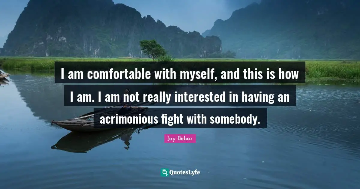 I am comfortable with myself, and this is how I am. I am not really interested in having an acrimonious fight with somebody.