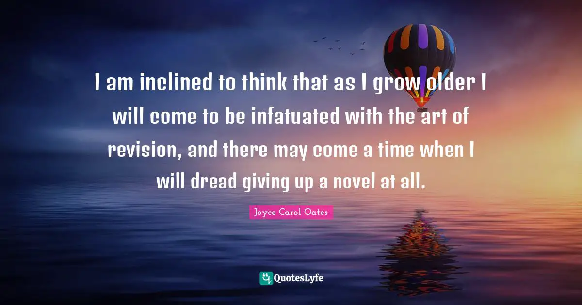 I am inclined to think that as I grow older I will come to be infatuated with the art of revision, and there may come a time when I will dread giving up a novel at all.