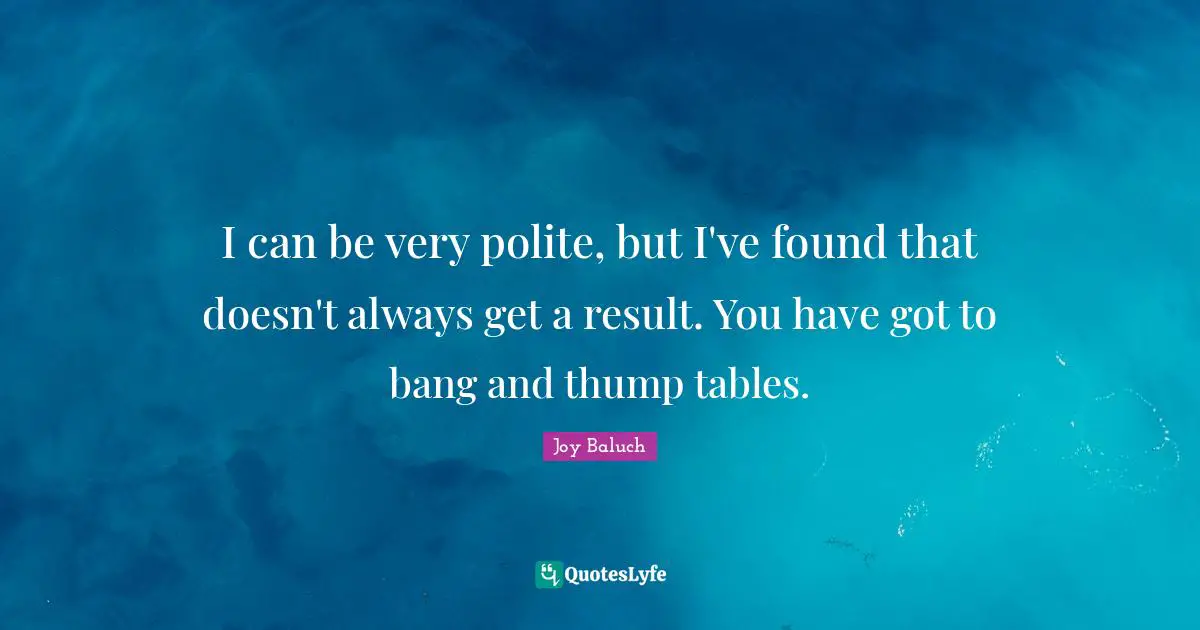 I can be very polite, but I've found that doesn't always get a result. You have got to bang and thump tables.