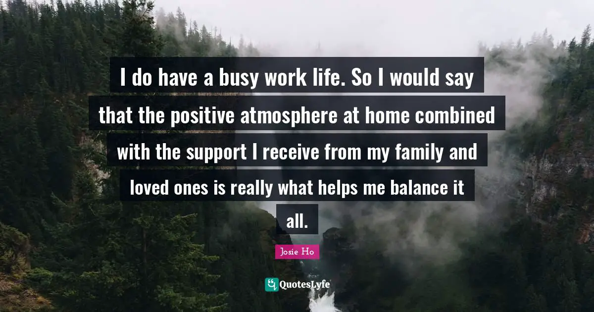 I do have a busy work life. So I would say that the positive atmosphere at home combined with the support I receive from my family and loved ones is really what helps me balance it all.