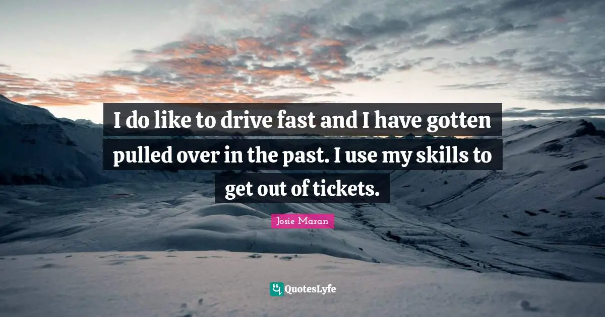 I do like to drive fast and I have gotten pulled over in the past. I use my skills to get out of tickets.