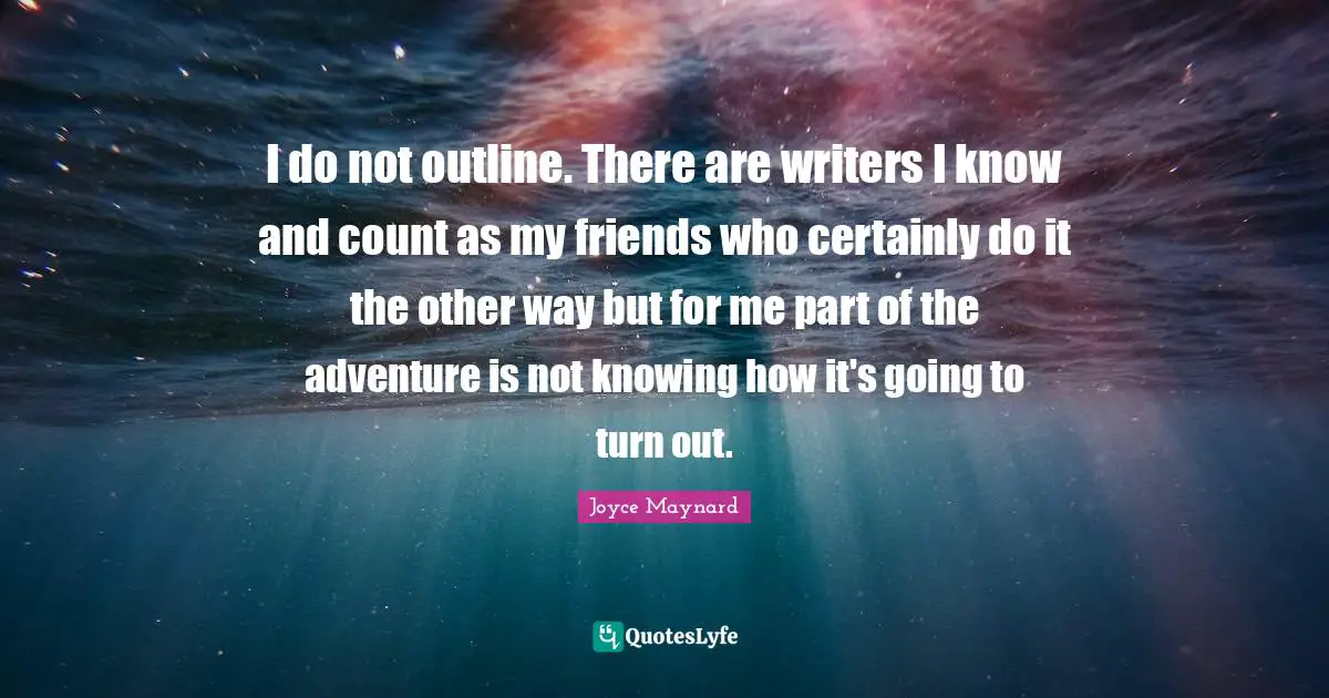 I do not outline. There are writers I know and count as my friends who certainly do it the other way but for me part of the adventure is not knowing how it's going to turn out.