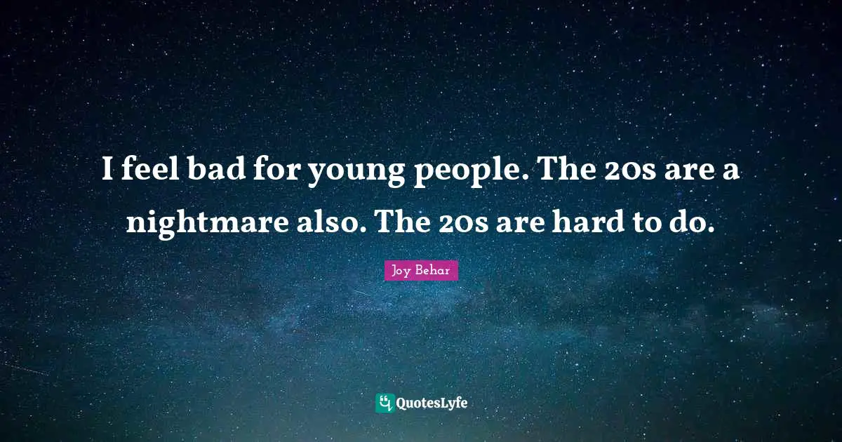I feel bad for young people. The 20s are a nightmare also. The 20s are hard to do.