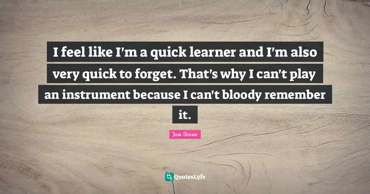 I feel like I'm a quick learner and I'm also very quick to forget. That's why I can't play an instrument because I can't bloody remember it.