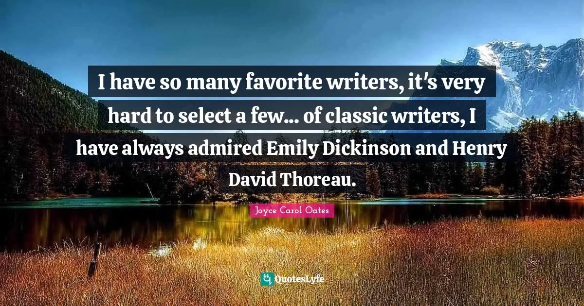 I have so many favorite writers, it's very hard to select a few... of classic writers, I have always admired Emily Dickinson and Henry David Thoreau.