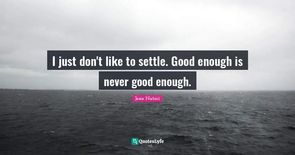 I just don't like to settle. Good enough is never good enough.