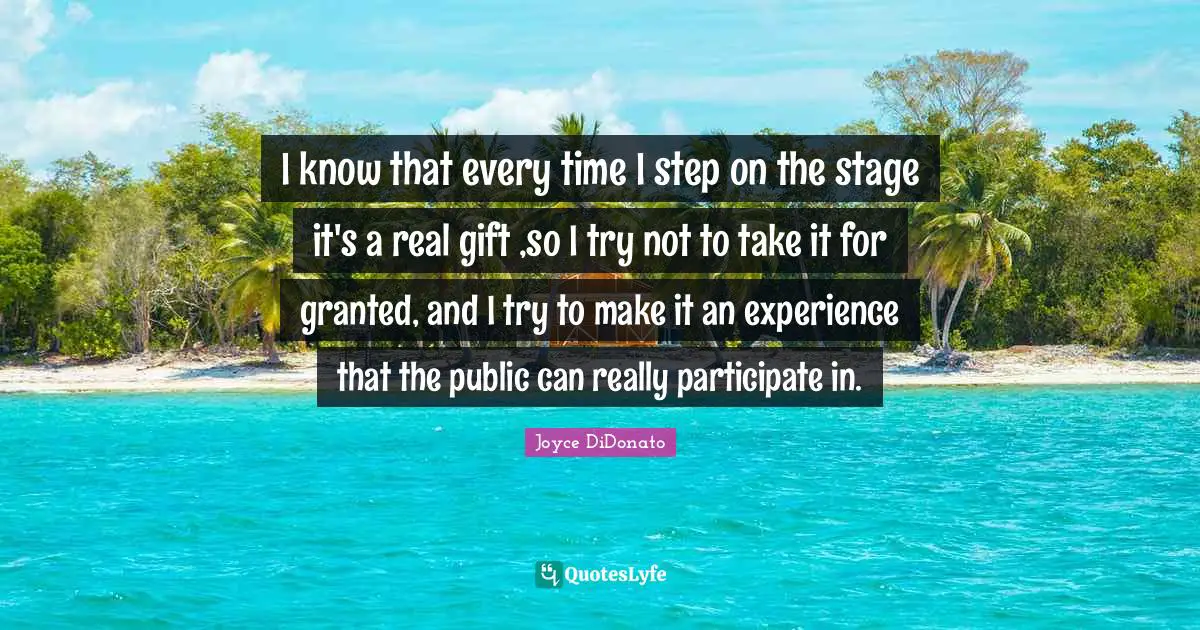 I know that every time I step on the stage it's a real gift ,so I try not to take it for granted, and I try to make it an experience that the public can really participate in.