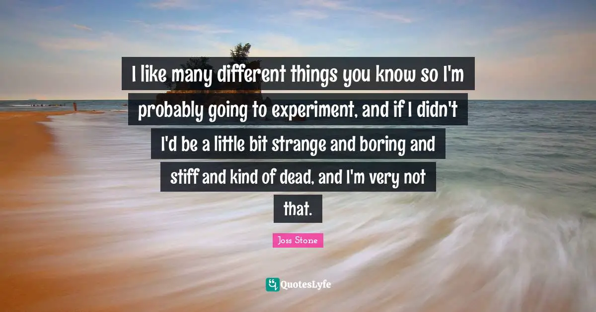 I like many different things you know so I'm probably going to experiment, and if I didn't I'd be a little bit strange and boring and stiff and kind of dead, and I'm very not that.