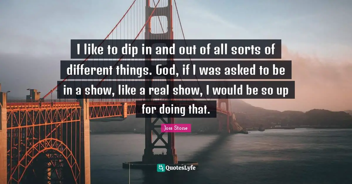 I like to dip in and out of all sorts of different things. God, if I was asked to be in a show, like a real show, I would be so up for doing that.