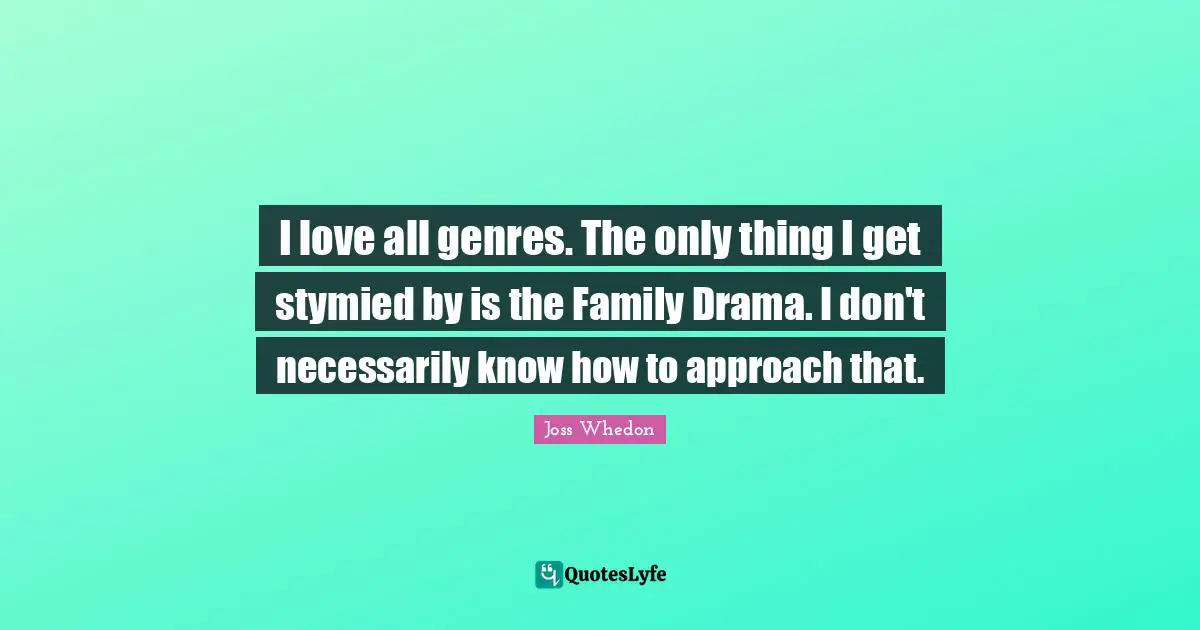I love all genres. The only thing I get stymied by is the Family Drama. I don't necessarily know how to approach that.