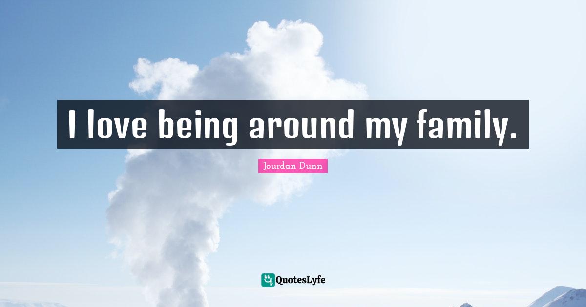 I love being around my family.
