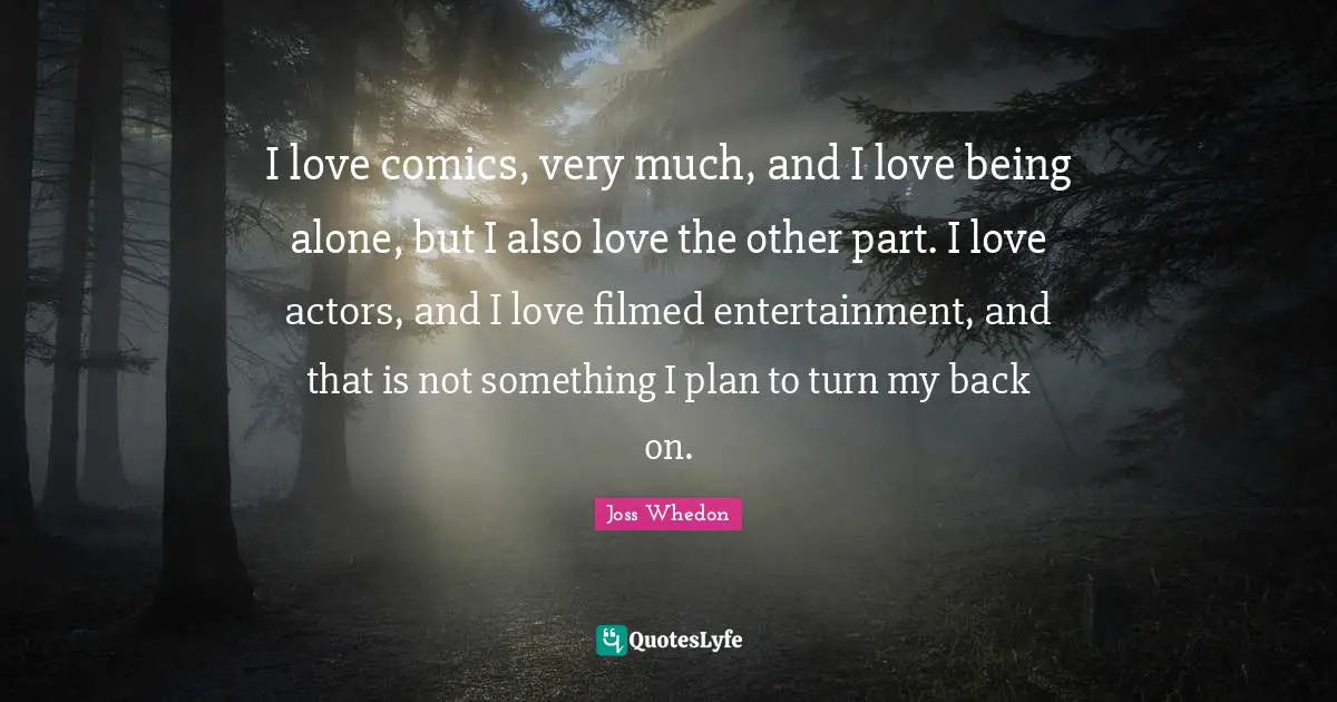 I love comics, very much, and I love being alone, but I also love the other part. I love actors, and I love filmed entertainment, and that is not something I plan to turn my back on.