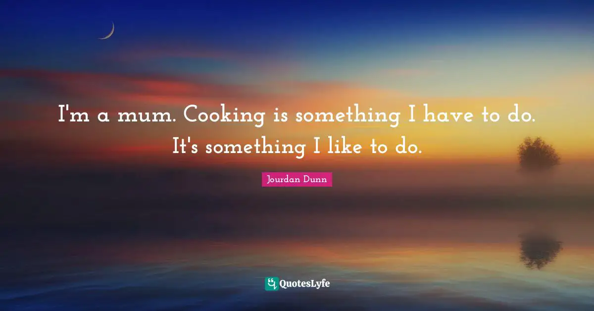 I'm a mum. Cooking is something I have to do. It's something I like to do.