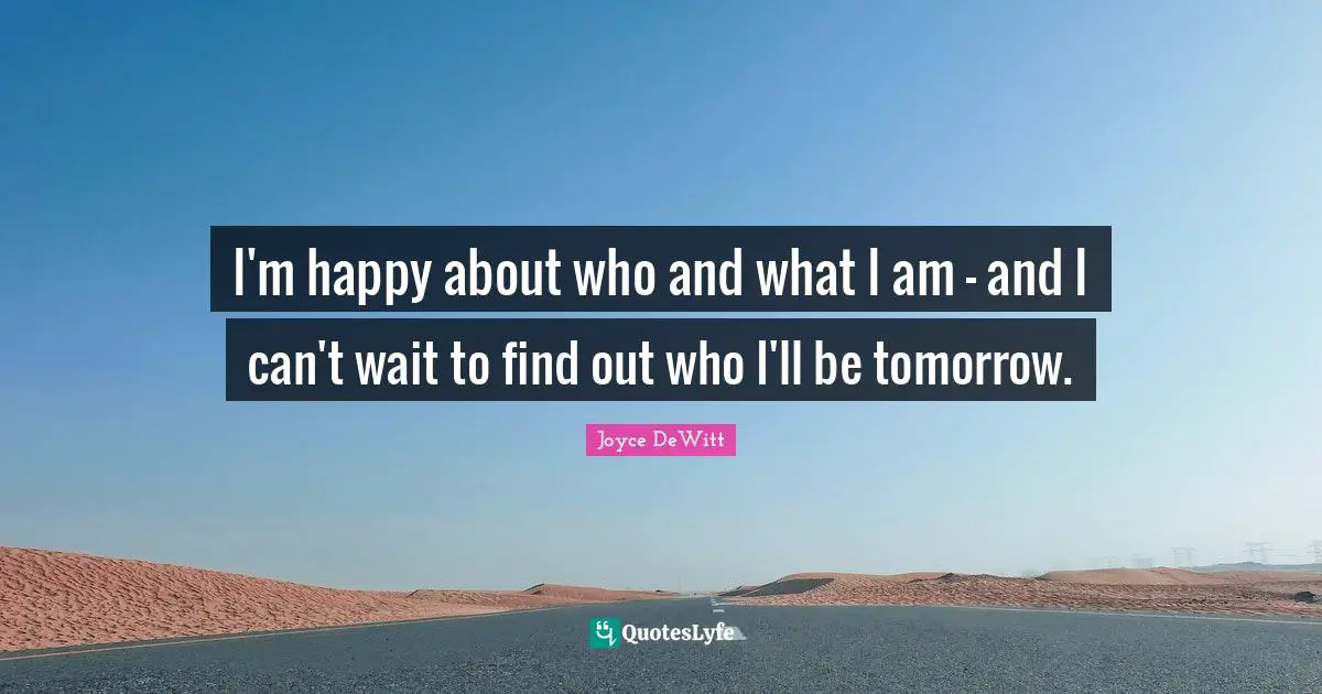 I'm happy about who and what I am - and I can't wait to find out who I'll be tomorrow.