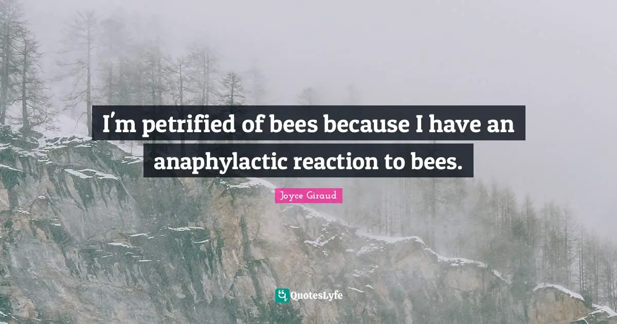 I'm petrified of bees because I have an anaphylactic reaction to bees.
